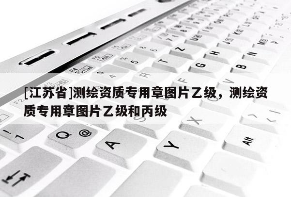 [江苏省]测绘资质专用章图片乙级，测绘资质专用章图片乙级和丙级