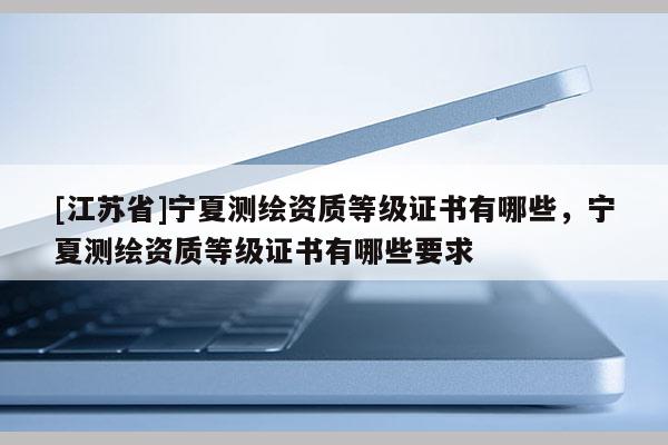 [江苏省]宁夏测绘资质等级证书有哪些，宁夏测绘资质等级证书有哪些要求