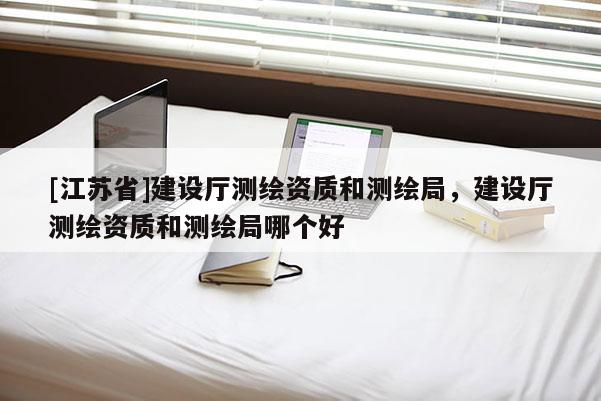 [江苏省]建设厅测绘资质和测绘局，建设厅测绘资质和测绘局哪个好