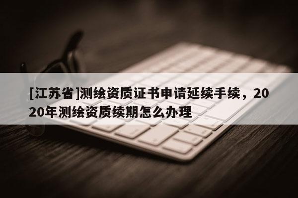 [江苏省]测绘资质证书申请延续手续，2020年测绘资质续期怎么办理