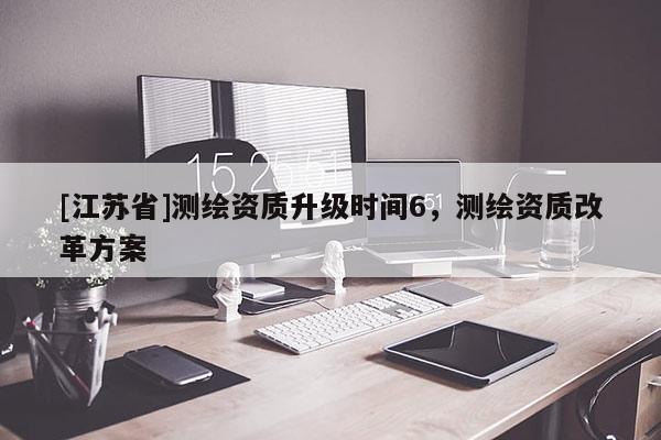 [江苏省]测绘资质升级时间6，测绘资质改革方案