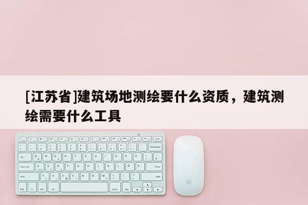 [江苏省]建筑场地测绘要什么资质，建筑测绘需要什么工具