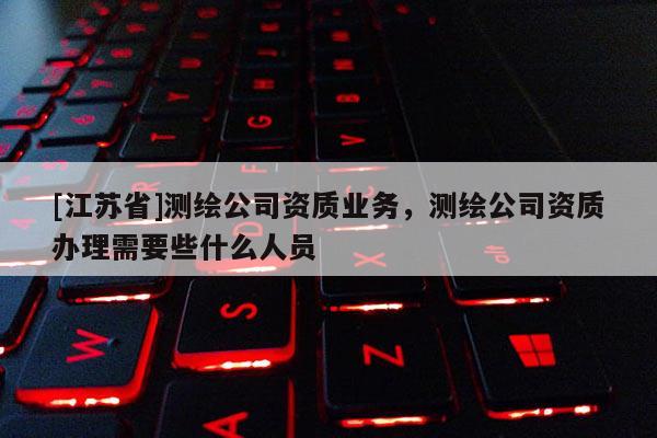 [江苏省]测绘公司资质业务，测绘公司资质办理需要些什么人员