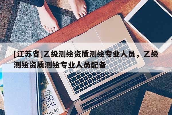 [江苏省]乙级测绘资质测绘专业人员，乙级测绘资质测绘专业人员配备
