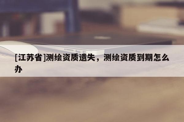 [江苏省]测绘资质遗失，测绘资质到期怎么办