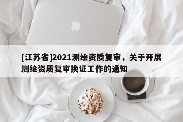 [江苏省]2021测绘资质复审，关于开展测绘资质复审换证工作的通知