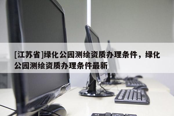 [江苏省]绿化公园测绘资质办理条件，绿化公园测绘资质办理条件最新