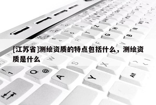 [江苏省]测绘资质的特点包括什么，测绘资质是什么
