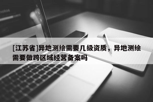 [江苏省]异地测绘需要几级资质，异地测绘需要做跨区域经营备案吗