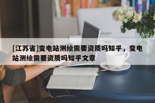 [江苏省]变电站测绘需要资质吗知乎，变电站测绘需要资质吗知乎文章