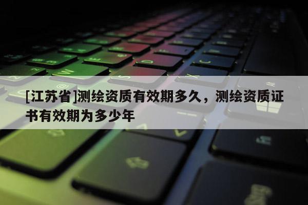 [江苏省]测绘资质有效期多久，测绘资质证书有效期为多少年