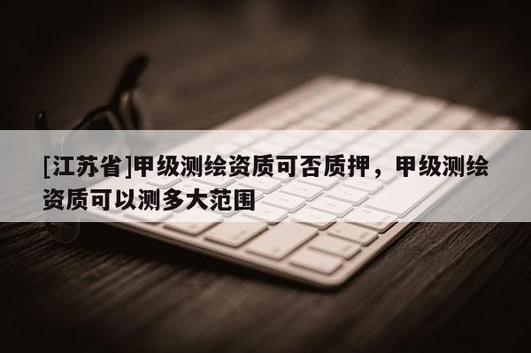 [江苏省]甲级测绘资质可否质押，甲级测绘资质可以测多大范围