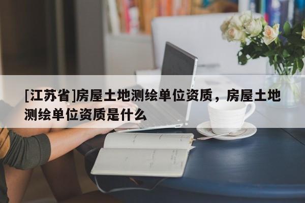 [江苏省]房屋土地测绘单位资质，房屋土地测绘单位资质是什么