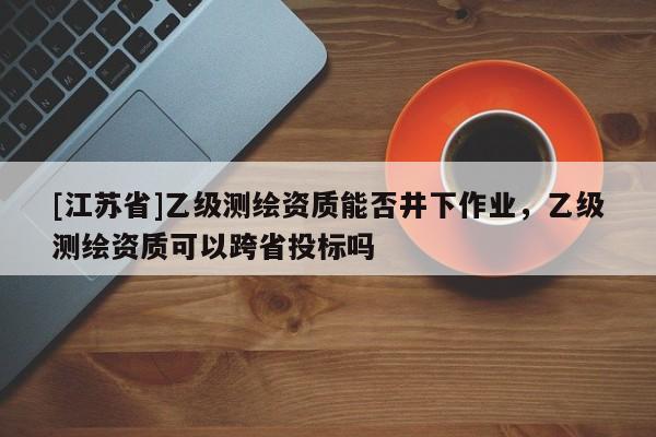 [江苏省]乙级测绘资质能否井下作业，乙级测绘资质可以跨省投标吗