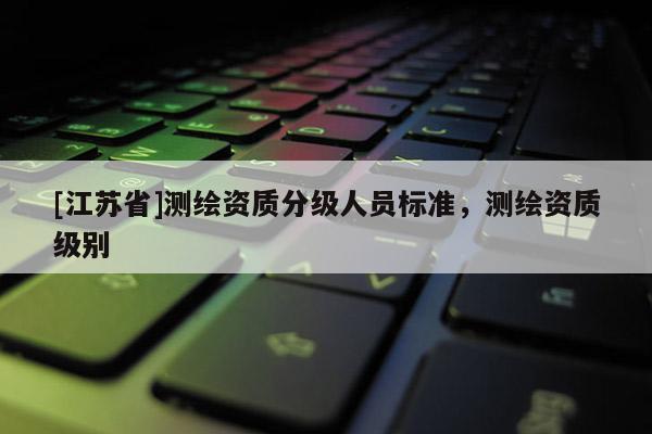 [江苏省]测绘资质分级人员标准，测绘资质级别