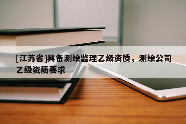 [江苏省]具备测绘监理乙级资质，测绘公司乙级资质要求