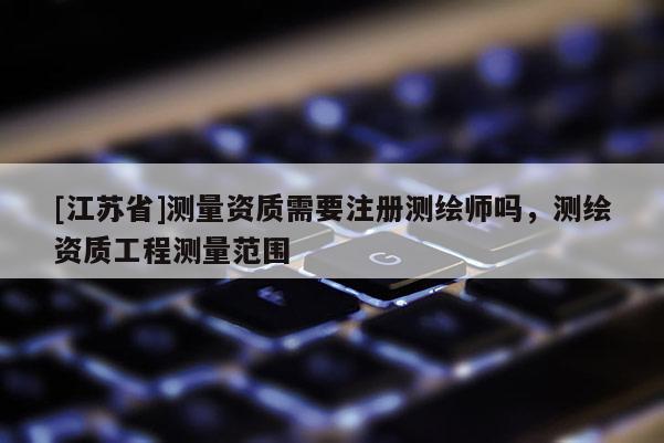 [江苏省]测量资质需要注册测绘师吗，测绘资质工程测量范围
