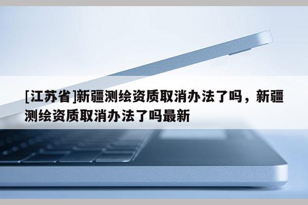 [江苏省]新疆测绘资质取消办法了吗，新疆测绘资质取消办法了吗最新