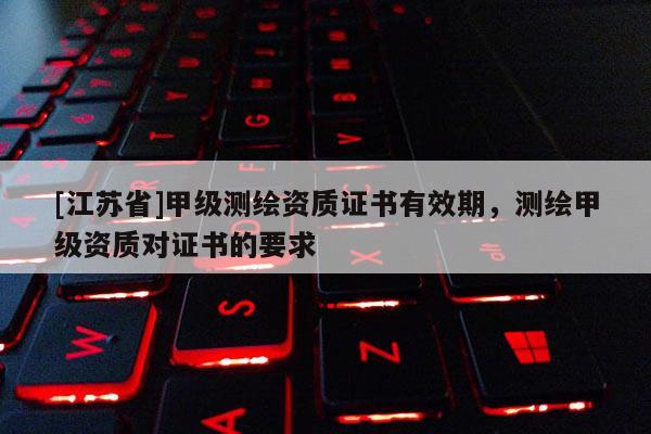 [江苏省]甲级测绘资质证书有效期，测绘甲级资质对证书的要求