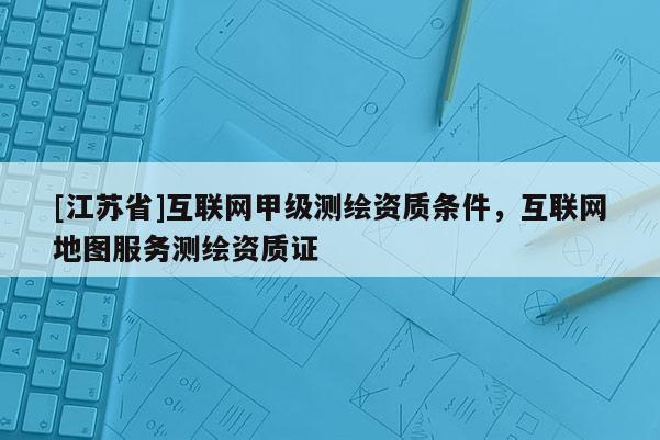 [江苏省]互联网甲级测绘资质条件，互联网地图服务测绘资质证