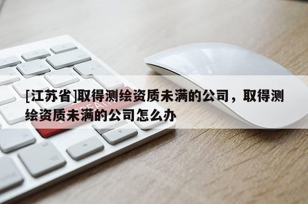 [江苏省]取得测绘资质未满的公司，取得测绘资质未满的公司怎么办