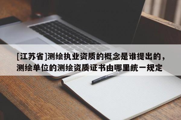 [江苏省]测绘执业资质的概念是谁提出的，测绘单位的测绘资质证书由哪里统一规定