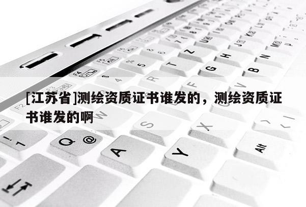 [江苏省]测绘资质证书谁发的，测绘资质证书谁发的啊