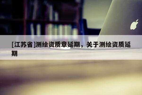 [江苏省]测绘资质章延期，关于测绘资质延期