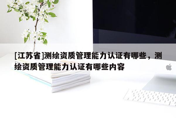 [江苏省]测绘资质管理能力认证有哪些，测绘资质管理能力认证有哪些内容