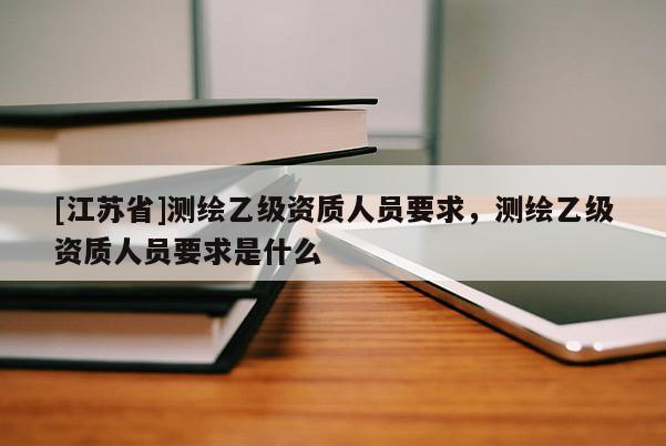 [江苏省]测绘乙级资质人员要求，测绘乙级资质人员要求是什么