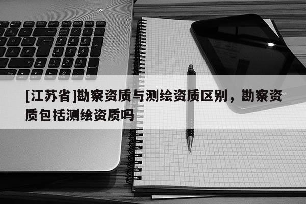 [江苏省]勘察资质与测绘资质区别，勘察资质包括测绘资质吗