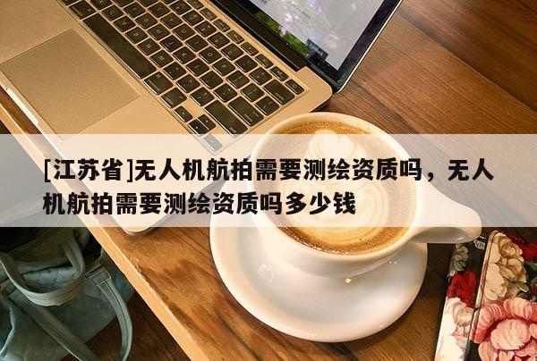 [江苏省]无人机航拍需要测绘资质吗，无人机航拍需要测绘资质吗多少钱