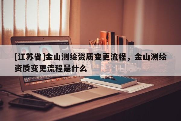 [江苏省]金山测绘资质变更流程，金山测绘资质变更流程是什么