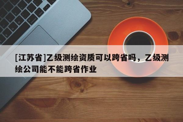 [江苏省]乙级测绘资质可以跨省吗，乙级测绘公司能不能跨省作业