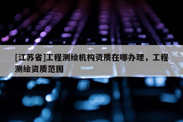 [江苏省]工程测绘机构资质在哪办理，工程测绘资质范围