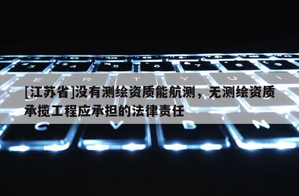 [江苏省]没有测绘资质能航测，无测绘资质承揽工程应承担的法律责任