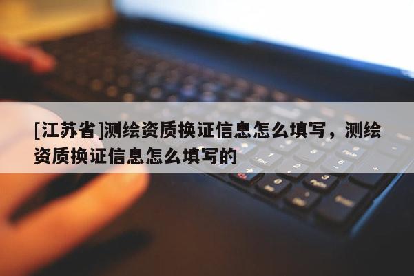 [江苏省]测绘资质换证信息怎么填写，测绘资质换证信息怎么填写的