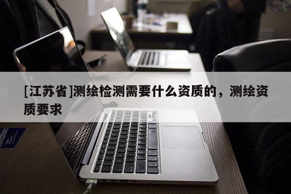 [江苏省]测绘检测需要什么资质的，测绘资质要求