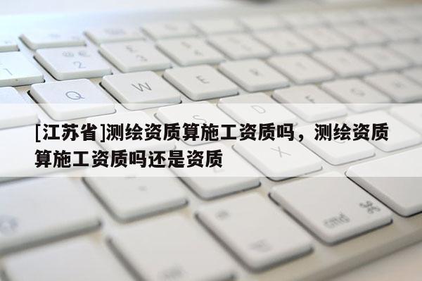 [江苏省]测绘资质算施工资质吗，测绘资质算施工资质吗还是资质