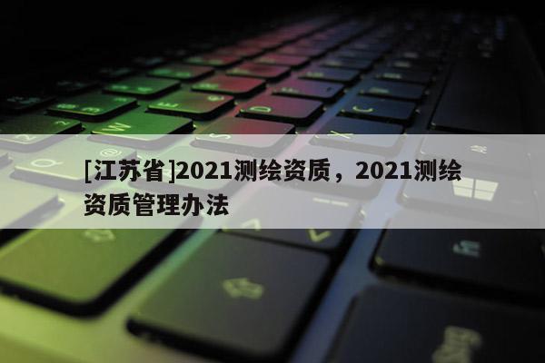 [江苏省]2021测绘资质，2021测绘资质管理办法