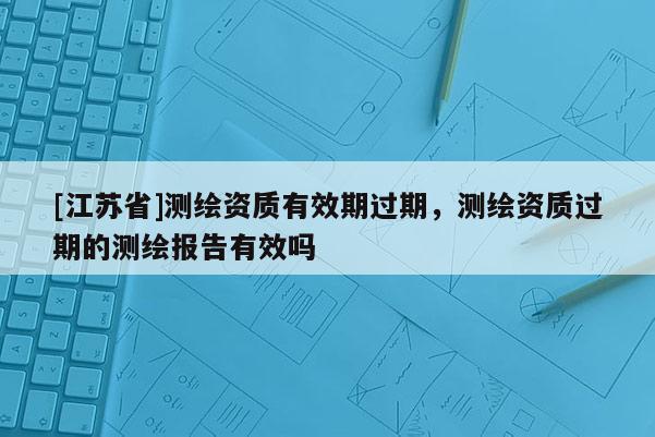[江苏省]测绘资质有效期过期，测绘资质过期的测绘报告有效吗
