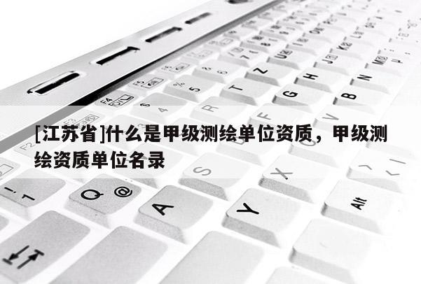 [江苏省]什么是甲级测绘单位资质，甲级测绘资质单位名录