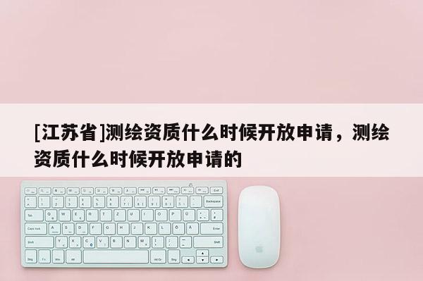 [江苏省]测绘资质什么时候开放申请，测绘资质什么时候开放申请的