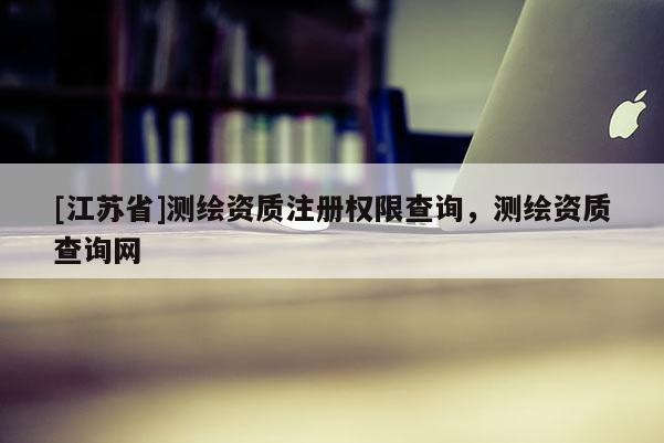[江苏省]测绘资质注册权限查询，测绘资质查询网