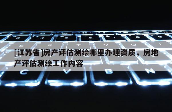 [江苏省]房产评估测绘哪里办理资质，房地产评估测绘工作内容