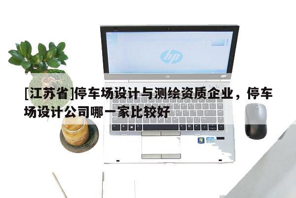 [江苏省]停车场设计与测绘资质企业，停车场设计公司哪一家比较好