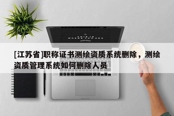 [江苏省]职称证书测绘资质系统删除，测绘资质管理系统如何删除人员