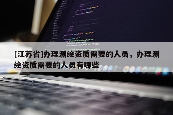 [江苏省]办理测绘资质需要的人员，办理测绘资质需要的人员有哪些