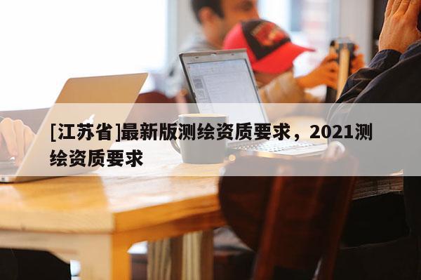 [江苏省]最新版测绘资质要求，2021测绘资质要求