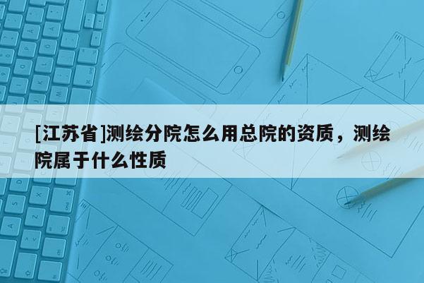 [江苏省]测绘分院怎么用总院的资质，测绘院属于什么性质